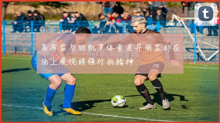 乌布雷与班凯罗体重差异明显却在场上展现顽强对抗精神