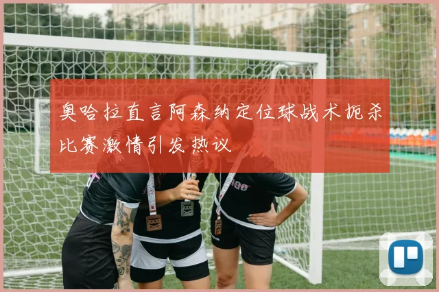 奥哈拉直言阿森纳定位球战术扼杀比赛激情引发热议