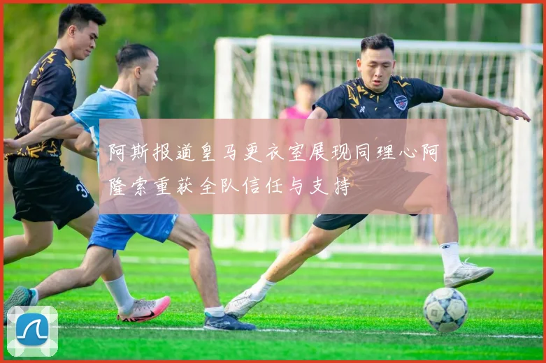 阿斯报道皇马更衣室展现同理心阿隆索重获全队信任与支持