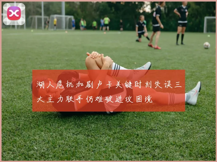 湖人危机加剧卢卡关键时刻失误三大主力联手仍难破进攻困境