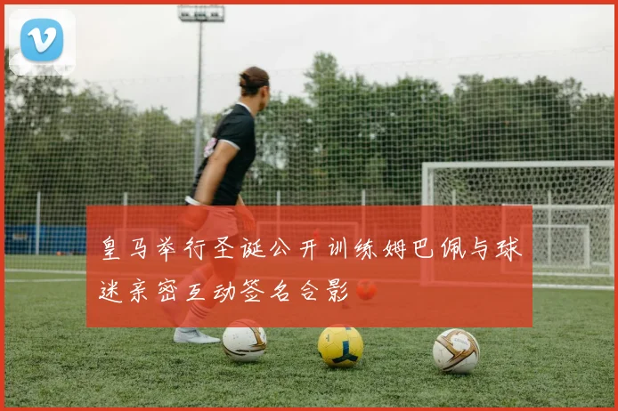 皇马举行圣诞公开训练姆巴佩与球迷亲密互动签名合影