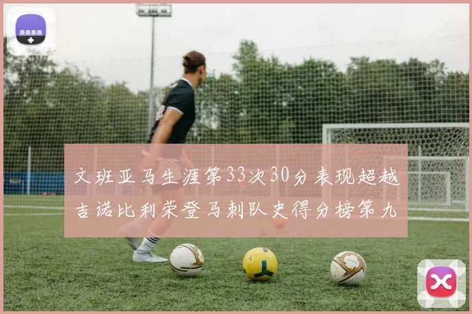 文班亚马生涯第33次30分表现超越吉诺比利荣登马刺队史得分榜第九位
