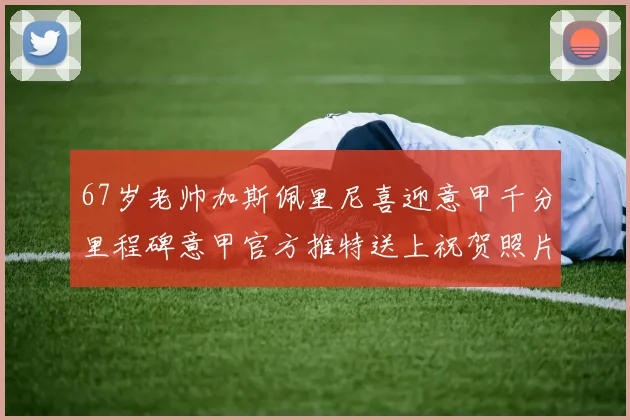 67岁老帅加斯佩里尼喜迎意甲千分里程碑意甲官方推特送上祝贺照片