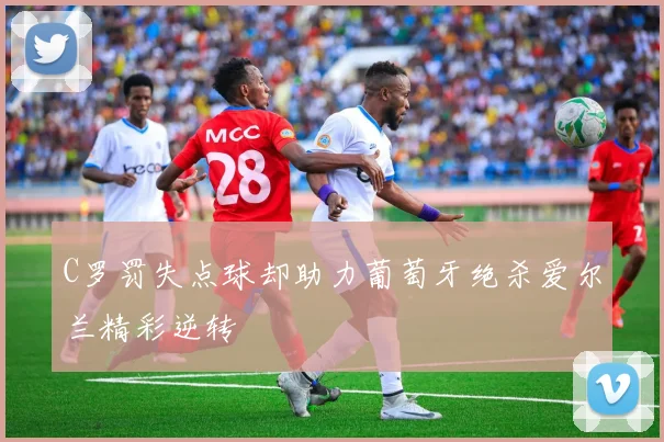 C罗罚失点球却助力葡萄牙绝杀爱尔兰精彩逆转