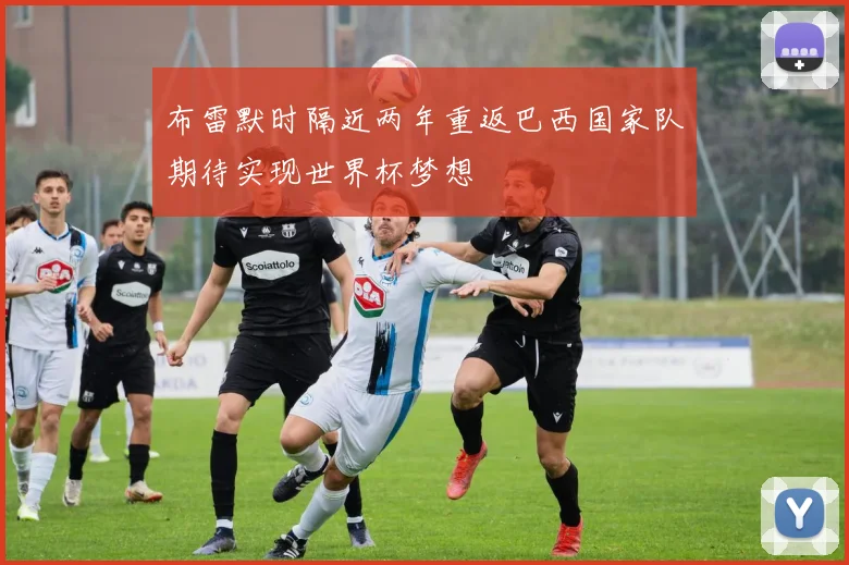 布雷默时隔近两年重返巴西国家队期待实现世界杯梦想