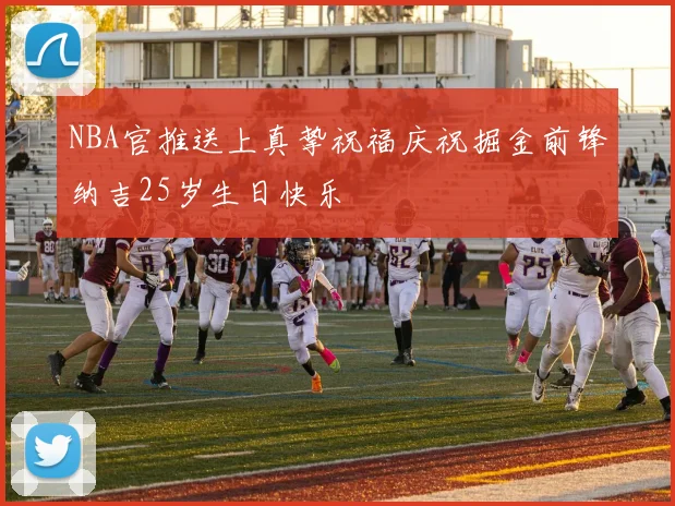NBA官推送上真挚祝福庆祝掘金前锋纳吉25岁生日快乐
