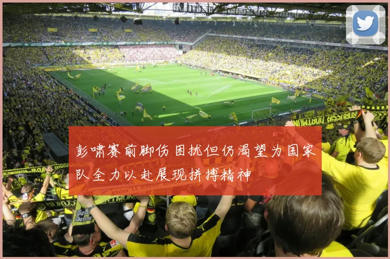 彭啸赛前脚伤困扰但仍渴望为国家队全力以赴展现拼搏精神