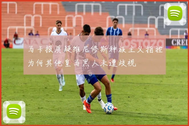 马卡报质疑维尼修斯种族主义指控为何其他皇马黑人未遭歧视