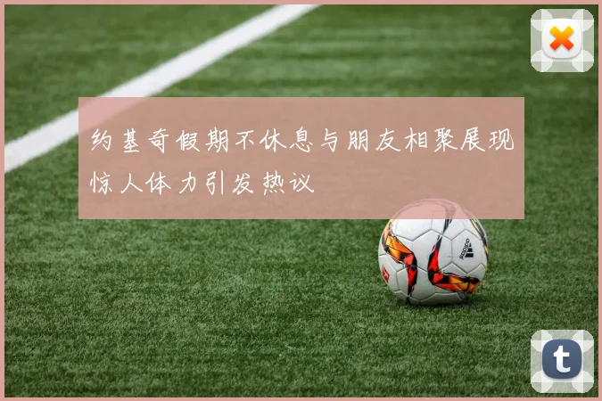 约基奇假期不休息与朋友相聚展现惊人体力引发热议
