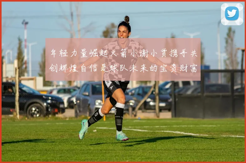 年轻力量崛起火箭小谢小贾携手共创辉煌自信是球队未来的宝贵财富