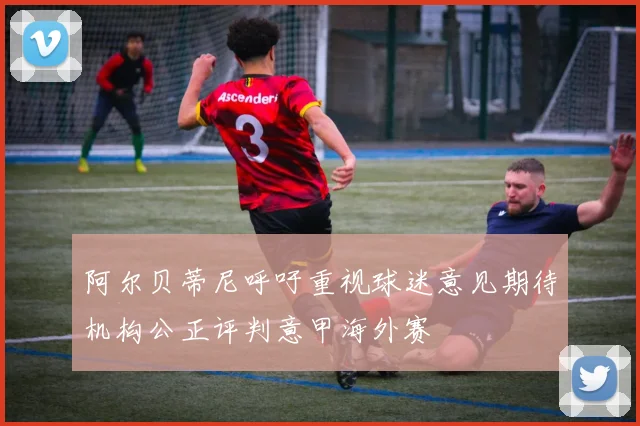 阿尔贝蒂尼呼吁重视球迷意见期待机构公正评判意甲海外赛