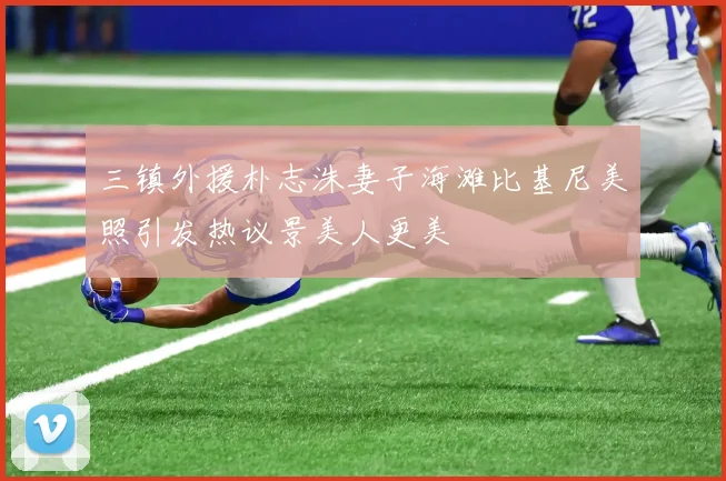 三镇外援朴志洙妻子海滩比基尼美照引发热议景美人更美