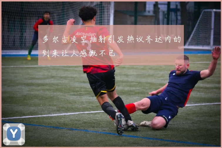 多尔古凌空抽射引发热议齐达内的到来让人感慨不已