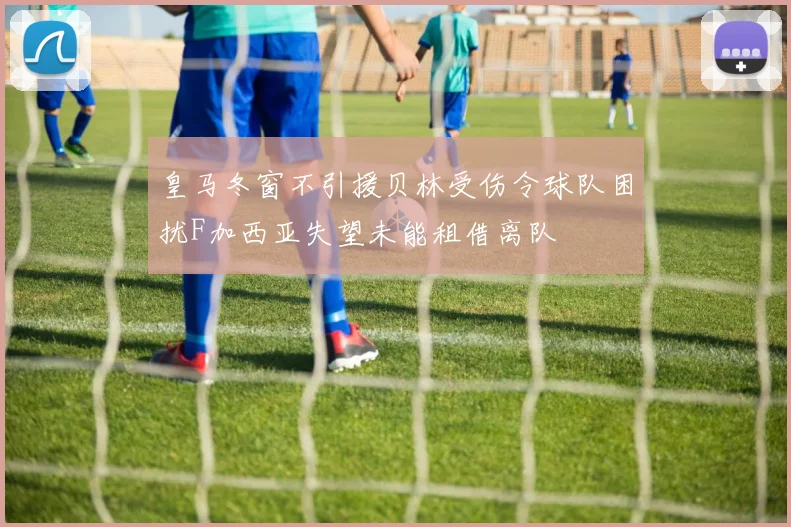皇马冬窗不引援贝林受伤令球队困扰F加西亚失望未能租借离队