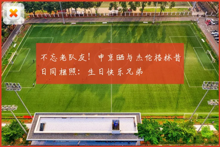 不忘老队友！申京晒与杰伦格林昔日同框照：生日快乐兄弟