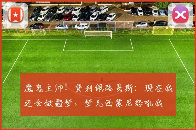 魔鬼主帅！费利佩路易斯：现在我还会做噩梦，梦见西蒙尼怒吼我