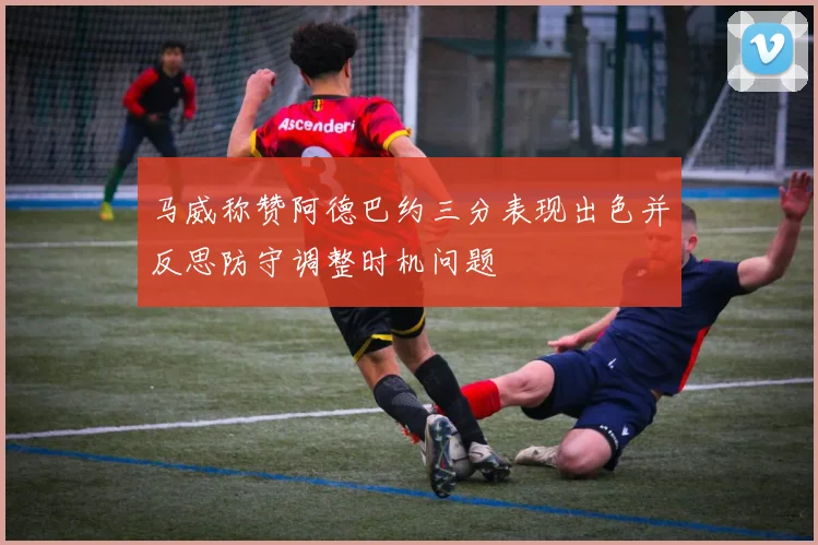 马威称赞阿德巴约三分表现出色并反思防守调整时机问题