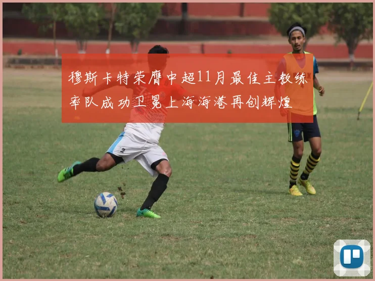 穆斯卡特荣膺中超11月最佳主教练率队成功卫冕上海海港再创辉煌