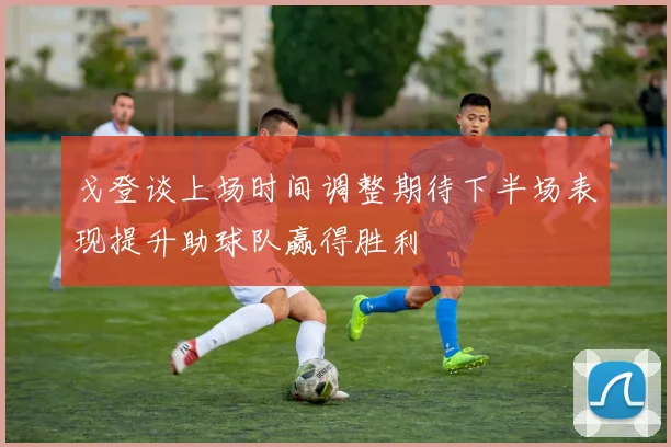 戈登谈上场时间调整期待下半场表现提升助球队赢得胜利